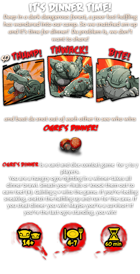 It's Dinner Time! Deep in a dark dangerous forest, a poor lost halfling has wandered into our camp. So we snatched em up and it’s time for dinner! Da problem is, we don’t want to share! ﷯ and beat da snot out of each other to see who wins Ogre's Dinner! ﷯ Ogre's Dinner is a card and dice combat game for 3 to 7 players. You are a hungry ogre fighting in a winner-takes all dinner brawl. Smash your rivals or knock them out to earn teef (¥). Gaining 5 ¥ wins the game. If you’re feeling sneaking, snatch the halfling up and run for the cave. If you steal dinner you win! Maybe you’re a survivor! If you’re the last ogre standing, you win! ﷯ 